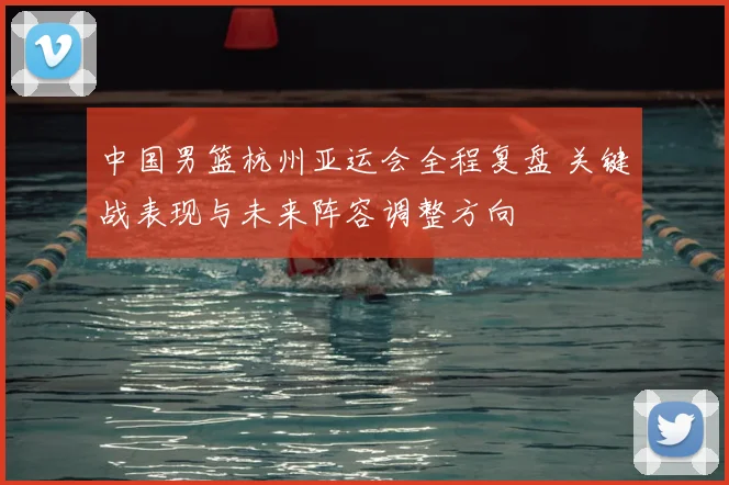中国男篮杭州亚运会全程复盘 关键战表现与未来阵容调整方向