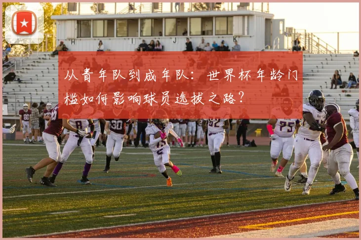 从青年队到成年队：世界杯年龄门槛如何影响球员选拔之路？