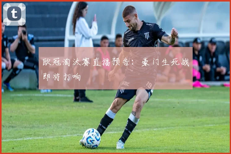 欧冠淘汰赛直播预告：豪门生死战即将打响