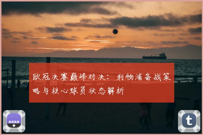 欧冠决赛巅峰对决：利物浦备战策略与核心球员状态解析
