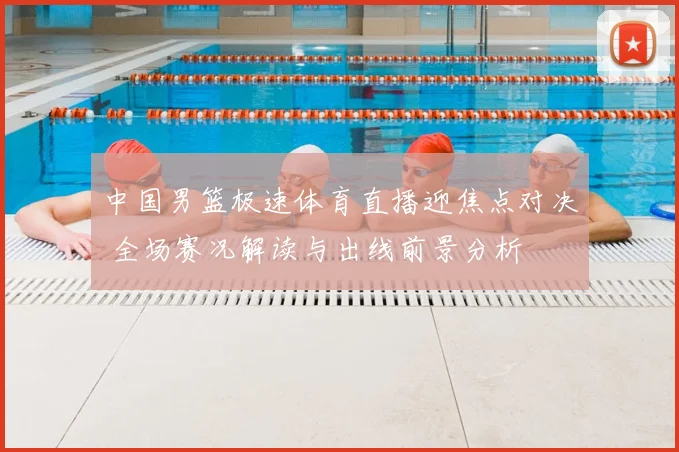 中国男篮极速体育直播迎焦点对决 全场赛况解读与出线前景分析
