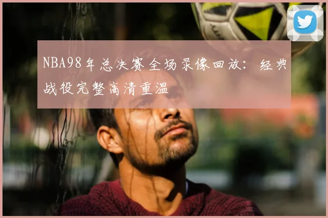 NBA98年总决赛全场录像回放：经典战役完整高清重温