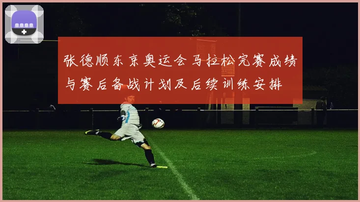 张德顺东京奥运会马拉松完赛成绩与赛后备战计划及后续训练安排