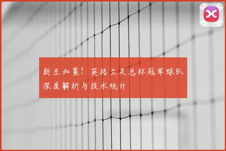 新王加冕！英格兰足总杯冠军球队深度解析与技术统计