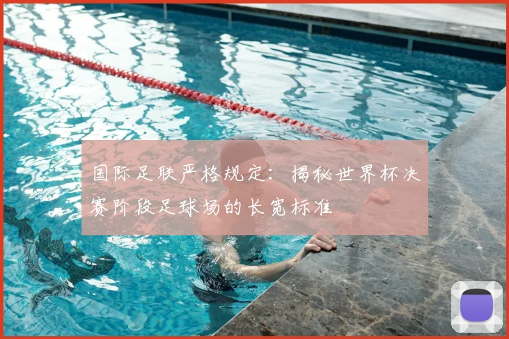 国际足联严格规定：揭秘世界杯决赛阶段足球场的长宽标准