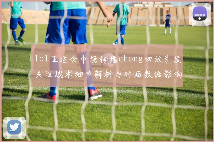 lol亚运会中场转播chong回放引发关注战术细节解析与对局数据影响分析