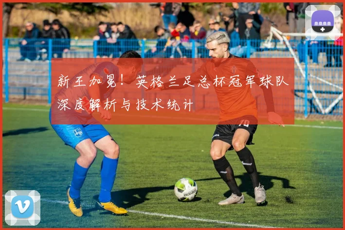 新王加冕！英格兰足总杯冠军球队深度解析与技术统计