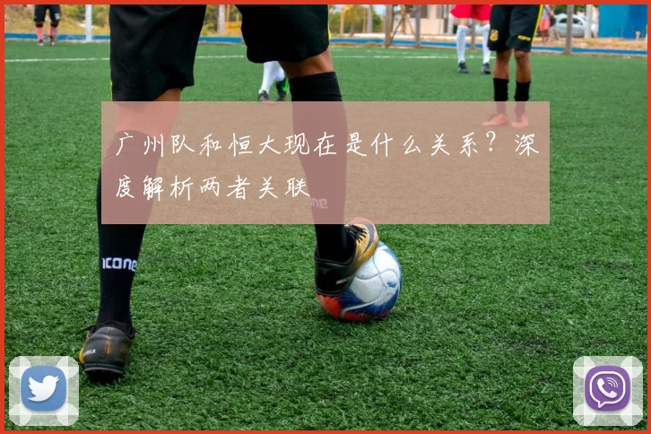广州队和恒大现在是什么关系？深度解析两者关联