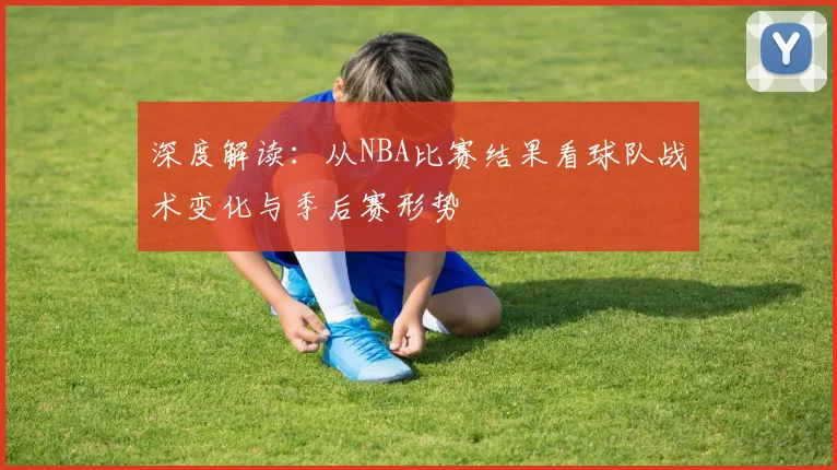 深度解读：从NBA比赛结果看球队战术变化与季后赛形势